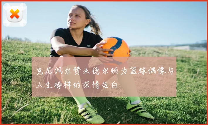 克尼佩尔赞米德尔顿为篮球偶像与人生榜样的深情告白
