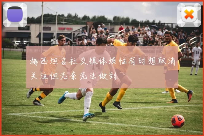 梅西坦言社交媒体烦恼有时想取消关注但无奈无法做到