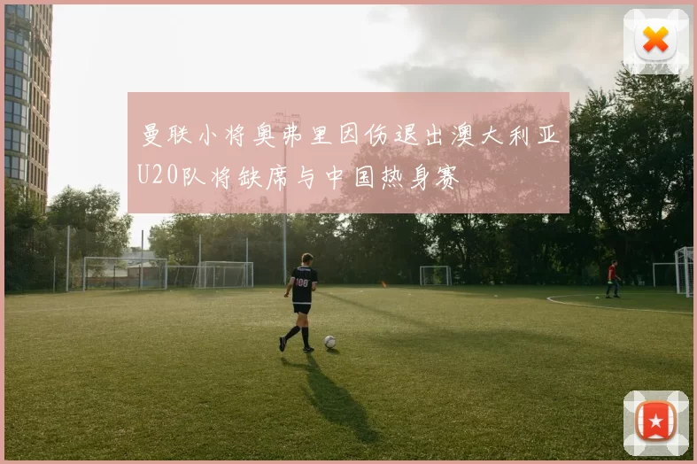 曼联小将奥弗里因伤退出澳大利亚U20队将缺席与中国热身赛
