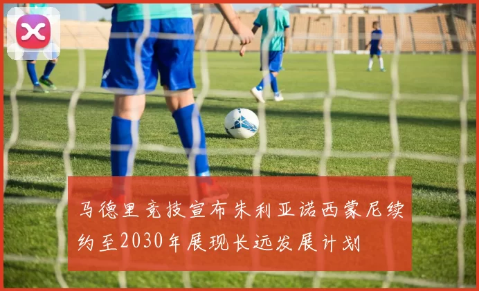 马德里竞技宣布朱利亚诺西蒙尼续约至2030年展现长远发展计划