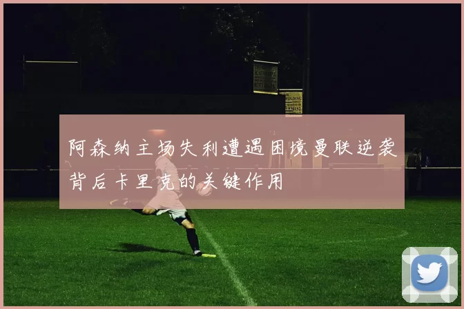 阿森纳主场失利遭遇困境曼联逆袭背后卡里克的关键作用