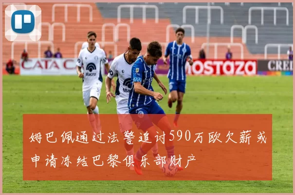 姆巴佩通过法警追讨590万欧欠薪或申请冻结巴黎俱乐部财产