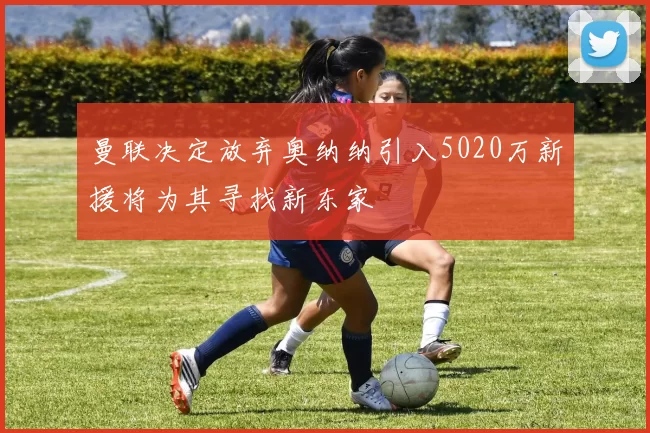 曼联决定放弃奥纳纳引入5020万新援将为其寻找新东家