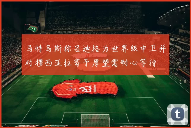 马特乌斯称吕迪格为世界级中卫并对穆西亚拉寄予厚望需耐心等待