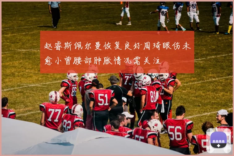 赵睿斯佩尔曼恢复良好周琦眼伤未愈小曾腰部肿胀情况需关注