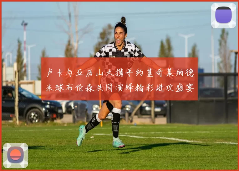 卢卡与亚历山大携手约基奇莱纳德米球布伦森共同演绎精彩进攻盛宴