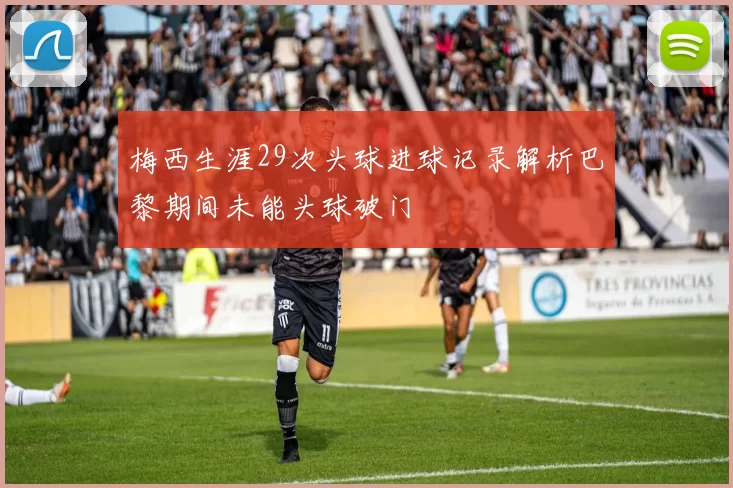 梅西生涯29次头球进球记录解析巴黎期间未能头球破门