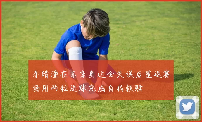 李晴潼在东京奥运会失误后重返赛场用两粒进球完成自我救赎