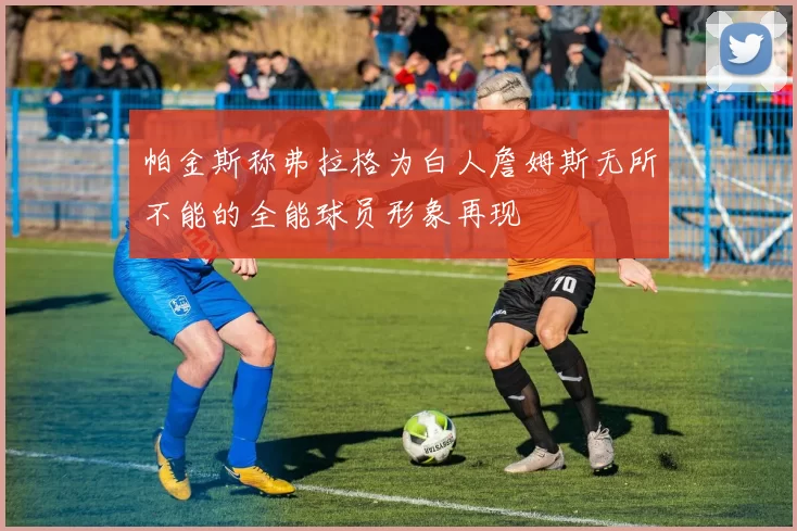 帕金斯称弗拉格为白人詹姆斯无所不能的全能球员形象再现
