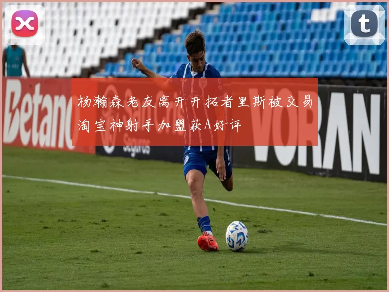 杨瀚森老友离开开拓者里斯被交易淘宝神射手加盟获A好评
